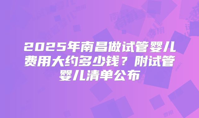 2025年南昌做试管婴儿费用大约多少钱?附试管婴儿清单公布