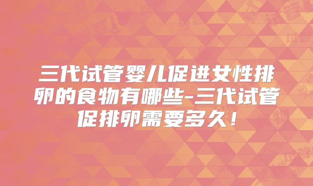 三代试管婴儿促进女性排卵的食物有哪些-三代试管促排卵需要多久!