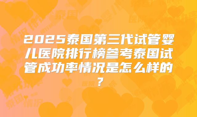 2025泰国第三代试管婴儿医院排行榜参考泰国试管成功率情况是怎么样的?