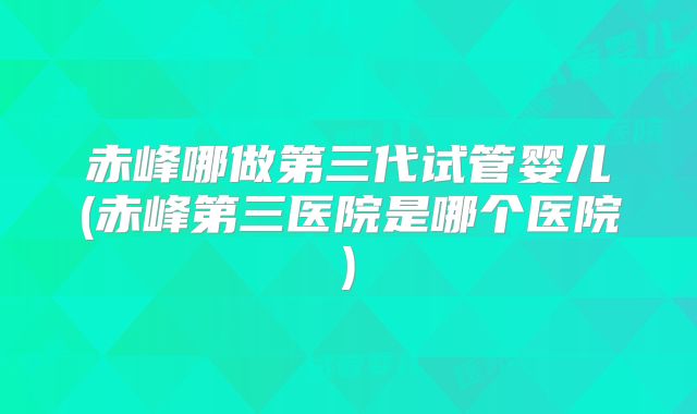 赤峰哪做第三代试管婴儿(赤峰第三医院是哪个医院)