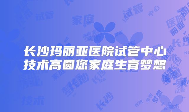 长沙玛丽亚医院试管中心技术高圆您家庭生育梦想