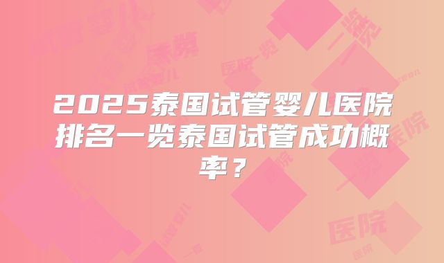 2025泰国试管婴儿医院排名一览泰国试管成功概率?