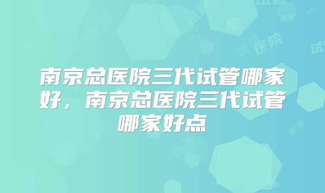 南京总医院三代试管哪家好,南京总医院三代试管哪家好点