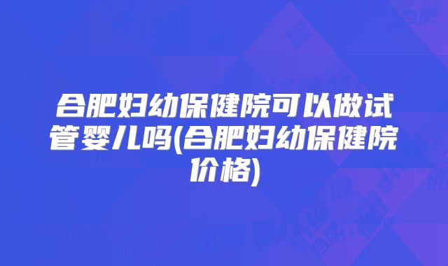 合肥妇幼保健院可以做试管婴儿吗(合肥妇幼保健院价格)