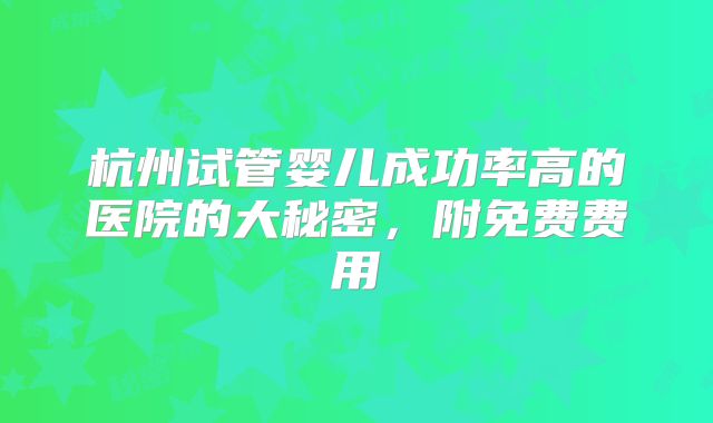 杭州试管婴儿成功率高的医院的大秘密,附免费费用