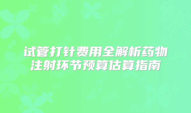 试管打针费用全解析药物注射环节预算估算指南