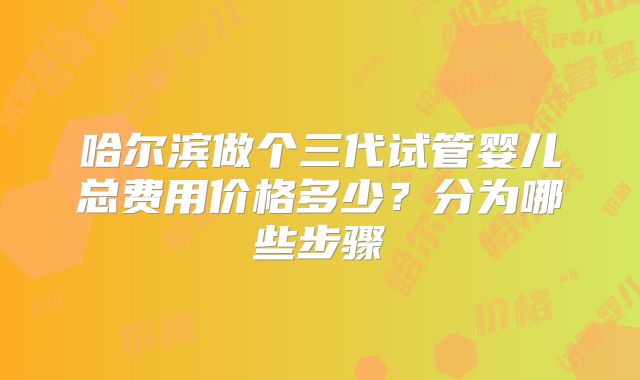 哈尔滨做个三代试管婴儿总费用价格多少？分为哪些步骤
