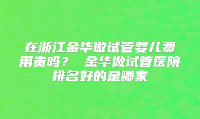 在浙江金华做试管婴儿费用贵吗? 金华做试管医院排名好的是哪家