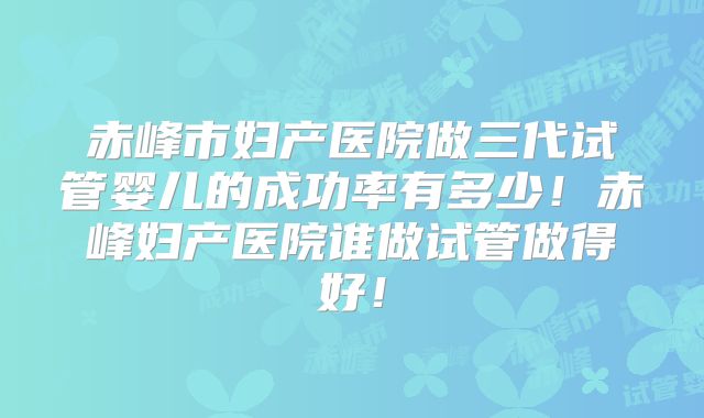 赤峰市妇产医院做三代试管婴儿的成功率有多少!赤峰妇产医院谁做试管做得好!