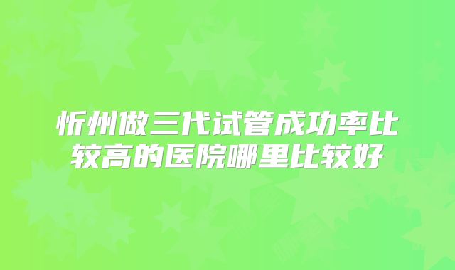 忻州做三代试管成功率比较高的医院哪里比较好