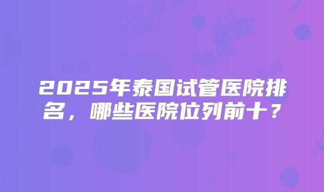 2025年泰国试管医院排名,哪些医院位列前十?