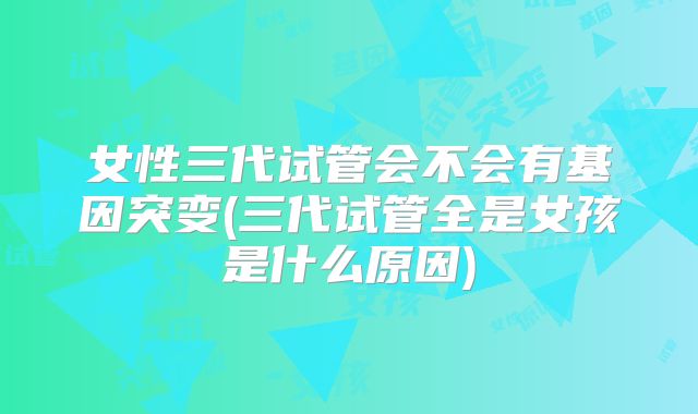 女性三代试管会不会有基因突变(三代试管全是女孩是什么原因)