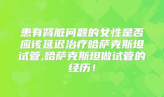 患有肾脏问题的女性是否应该延迟治疗哈萨克斯坦试管,哈萨克斯坦做试管的经历!