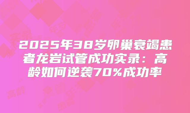 2025年38岁卵巢衰竭患者龙岩试管成功实录:高龄如何逆袭70%成功率