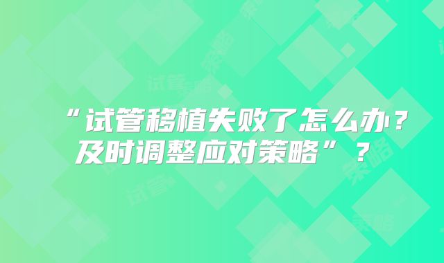 “试管移植失败了怎么办？及时调整应对策略”？