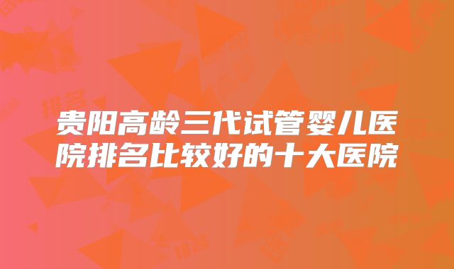 贵阳高龄三代试管婴儿医院排名比较好的十大医院