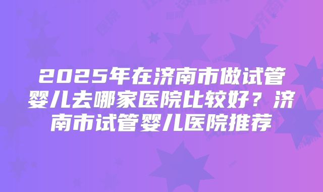 2025年在济南市做试管婴儿去哪家医院比较好?济南市试管婴儿医院推荐
