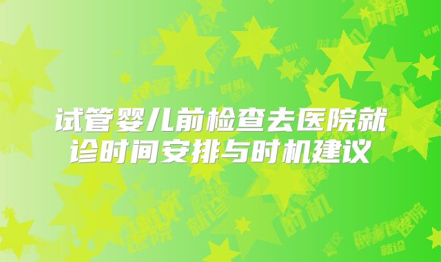 试管婴儿前检查去医院就诊时间安排与时机建议