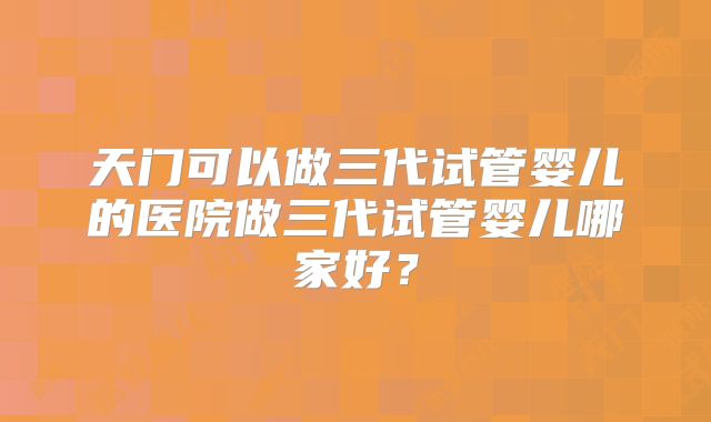 天门可以做三代试管婴儿的医院做三代试管婴儿哪家好？