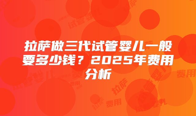 拉萨做三代试管婴儿一般要多少钱?2025年费用分析