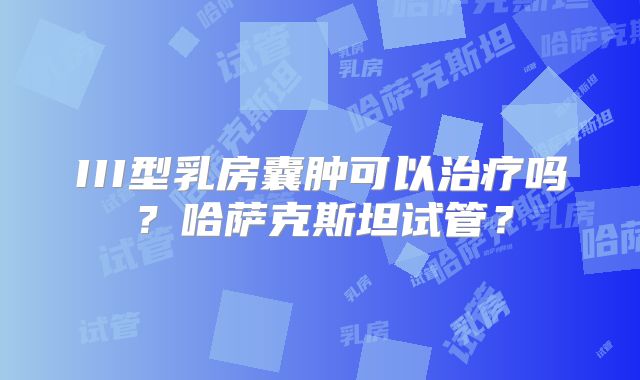 III型乳房囊肿可以治疗吗？哈萨克斯坦试管？