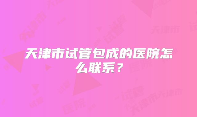 天津市试管包成的医院怎么联系?