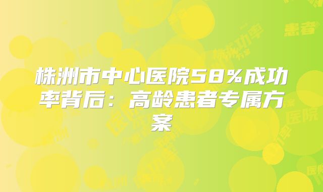 株洲市中心医院58%成功率背后:高龄患者专属方案
