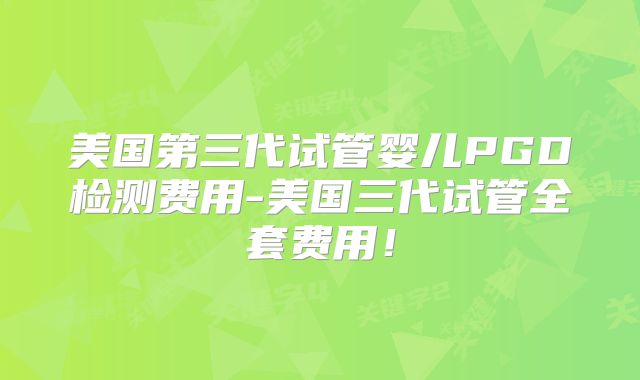 美国第三代试管婴儿PGD检测费用-美国三代试管全套费用！