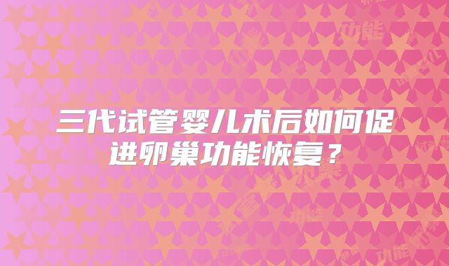 三代试管婴儿术后如何促进卵巢功能恢复？