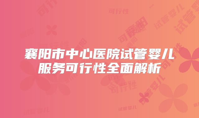 襄阳市中心医院试管婴儿服务可行性全面解析