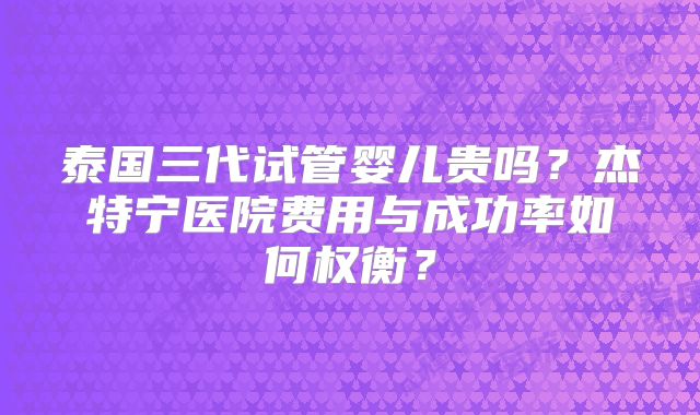泰国三代试管婴儿贵吗?杰特宁医院费用与成功率如何权衡?