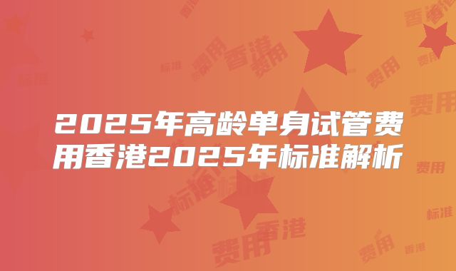 2025年高龄单身试管费用香港2025年标准解析