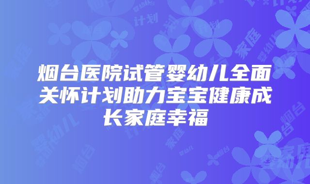 烟台医院试管婴幼儿全面关怀计划助力宝宝健康成长家庭幸福
