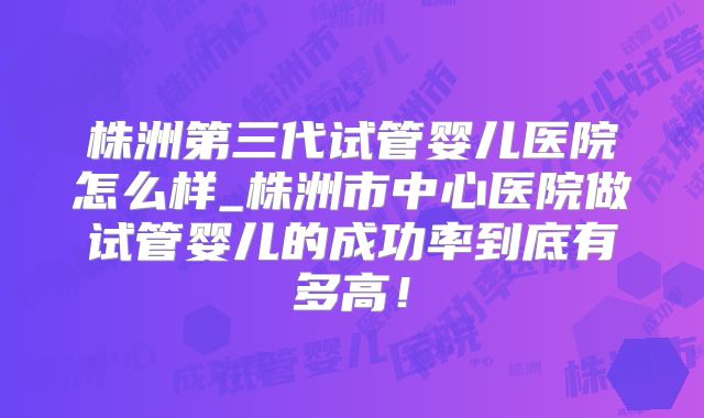 株洲第三代试管婴儿医院怎么样_株洲市中心医院做试管婴儿的成功率到底有多高!