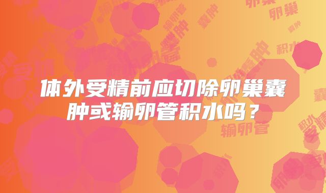 体外受精前应切除卵巢囊肿或输卵管积水吗？