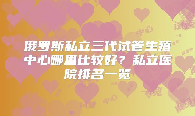 俄罗斯私立三代试管生殖中心哪里比较好?私立医院排名一览
