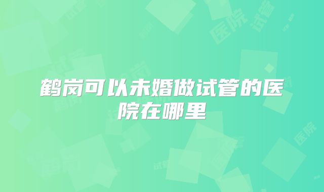 鹤岗可以未婚做试管的医院在哪里