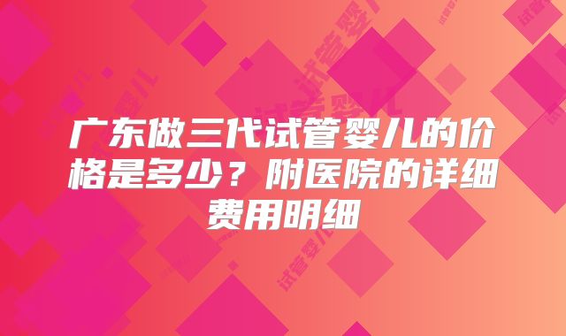 广东做三代试管婴儿的价格是多少？附医院的详细费用明细