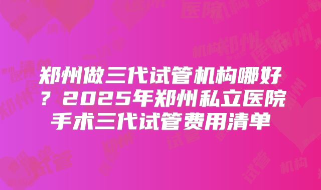 郑州做三代试管机构哪好?2025年郑州私立医院手术三代试管费用清单