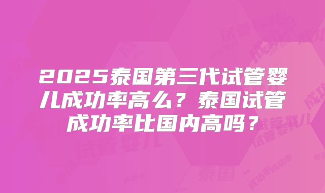 2025泰国第三代试管婴儿成功率高么?泰国试管成功率比国内高吗?