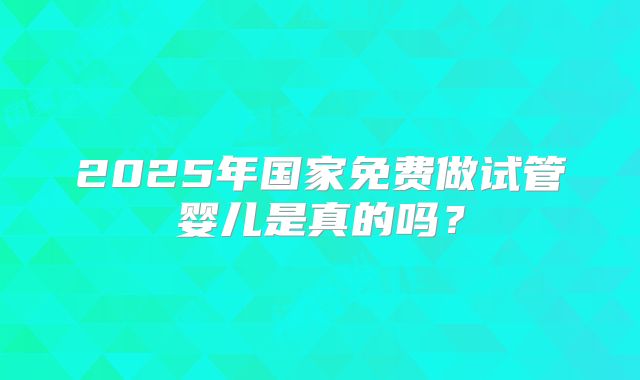 2025年国家免费做试管婴儿是真的吗?