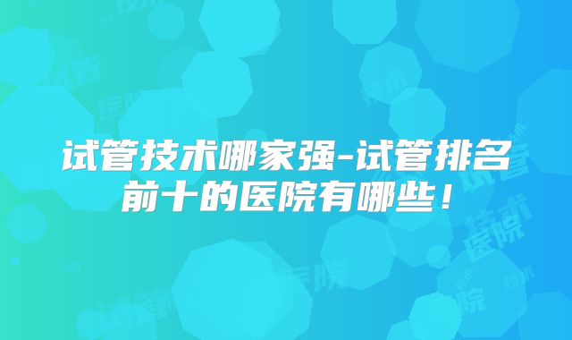 试管技术哪家强-试管排名前十的医院有哪些!