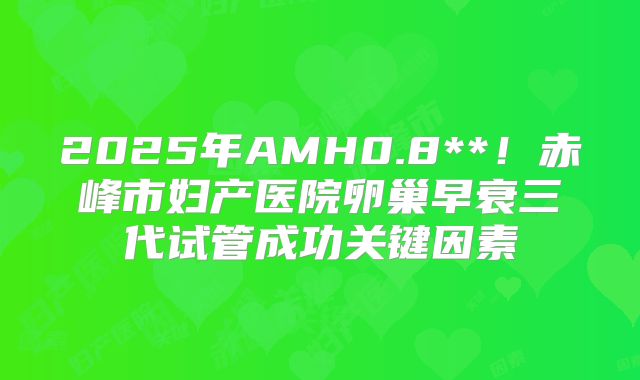 2025年AMH0.8**!赤峰市妇产医院卵巢早衰三代试管成功关键因素