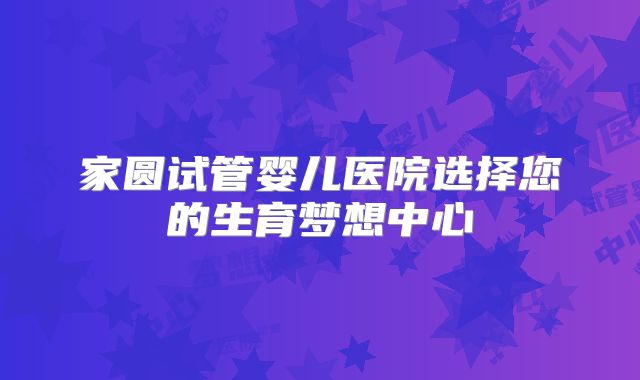 家圆试管婴儿医院选择您的生育梦想中心