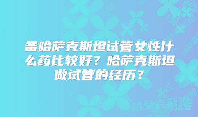 备哈萨克斯坦试管女性什么药比较好？哈萨克斯坦做试管的经历？
