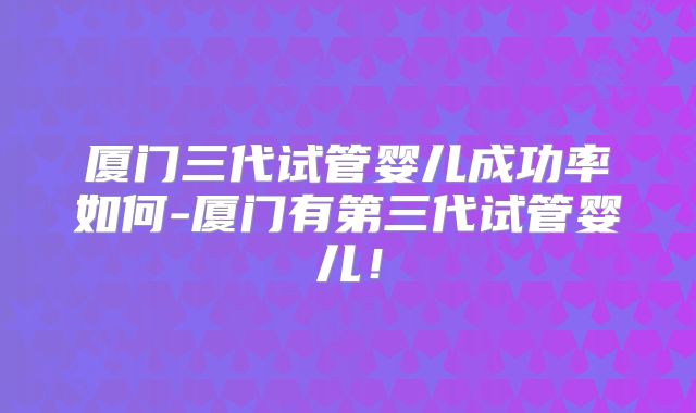 厦门三代试管婴儿成功率如何-厦门有第三代试管婴儿!