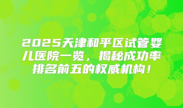 2025天津和平区试管婴儿医院一览,揭秘成功率排名前五的权威机构!