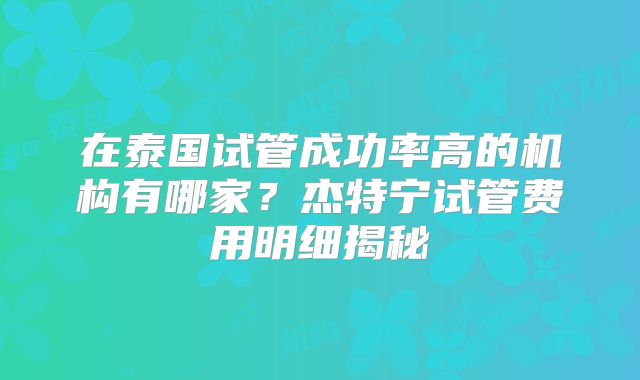 在泰国试管成功率高的机构有哪家？杰特宁试管费用明细揭秘