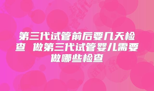 第三代试管前后要几天检查 做第三代试管婴儿需要做哪些检查