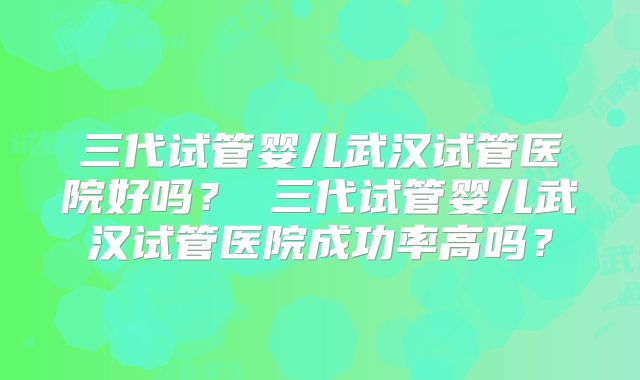 三代试管婴儿武汉试管医院好吗? 三代试管婴儿武汉试管医院成功率高吗?